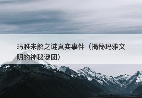 玛雅未解之谜真实事件（揭秘玛雅文明的神秘谜团）-图1