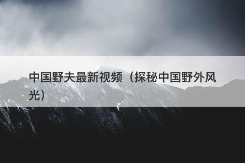 中国野夫最新视频（探秘中国野外风光）-图1