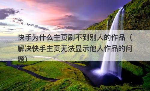 快手为什么主页刷不到别人的作品（解决快手主页无法显示他人作品的问题）-图1