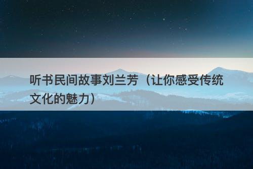 听书民间故事刘兰芳（让你感受传统文化的魅力）-图1