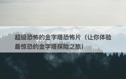超级恐怖的金字塔恐怖片（让你体验最惊恐的金字塔探险之旅）-图1