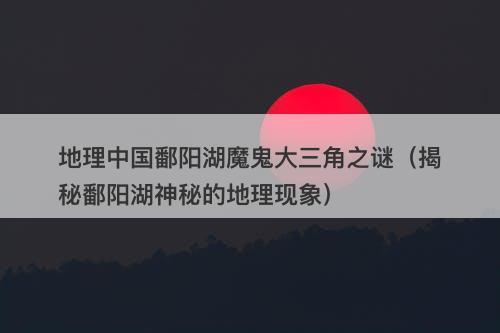 地理中国鄱阳湖魔鬼大三角之谜（揭秘鄱阳湖神秘的地理现象）-图1