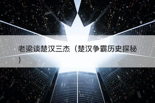 老梁谈楚汉三杰（楚汉争霸历史探秘）-图1