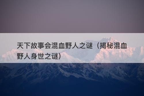 天下故事会混血野人之谜（揭秘混血野人身世之谜）-图1