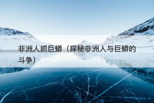 非洲人抓巨蟒(探秘非洲人与巨蟒的斗争)-图1 非洲人抓巨蟒(探秘非洲人与巨蟒的斗争)-图1