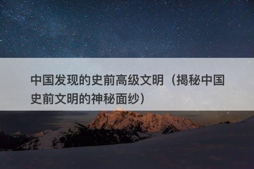 中国发现的史前高级文明（揭秘中国史前文明的神秘面纱）-图1