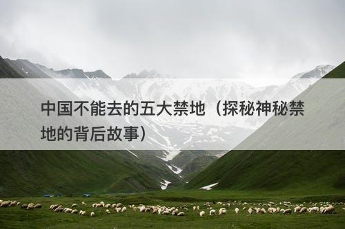 中国不能去的五大禁地(探秘神秘禁地的背后故事)-图1 中国不能去的五大禁地(探秘神秘禁地的背后故事)-图1