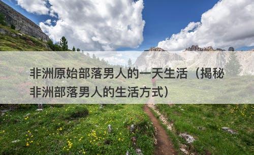 非洲原始部落男人的一天生活（揭秘非洲部落男人的生活方式）-图1