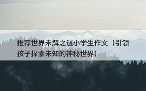 推荐世界未解之谜小学生作文（引领孩子探索未知的神秘世界）-图1
