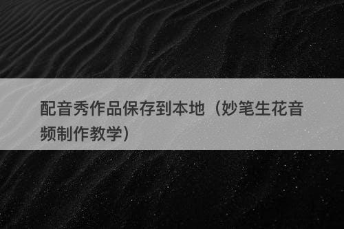 配音秀作品保存到本地（妙笔生花音频制作教学）-图1