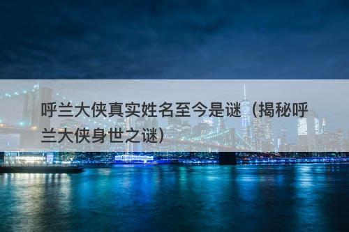 呼兰大侠真实姓名至今是谜（揭秘呼兰大侠身世之谜）-图1