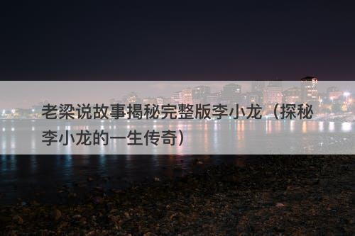 老梁说故事揭秘完整版李小龙（探秘李小龙的一生传奇）-图1