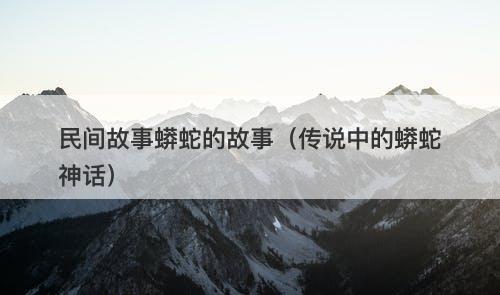 民间故事蟒蛇的故事（传说中的蟒蛇神话）