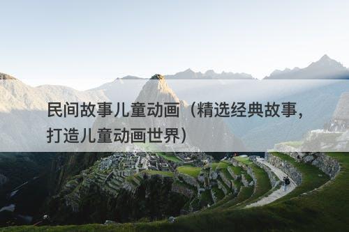 民间故事儿童动画（精选经典故事，打造儿童动画世界）