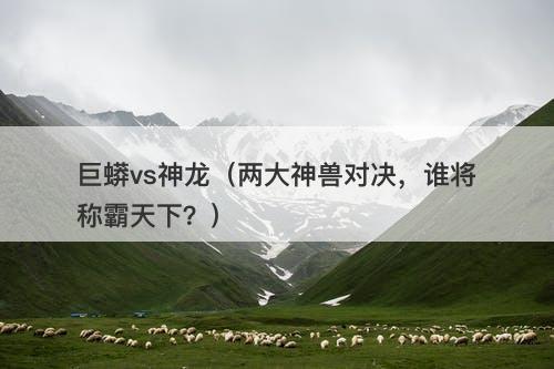 巨蟒vs神龙（两大神兽对决，谁将称霸天下？）