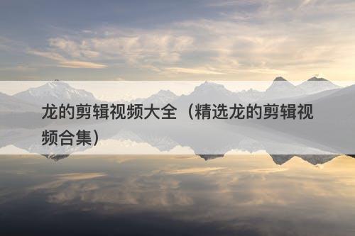 龙的剪辑视频大全（精选龙的剪辑视频合集）-图1