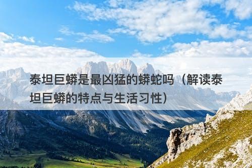 泰坦巨蟒是最凶猛的蟒蛇吗（解读泰坦巨蟒的特点与生活习性）-图1