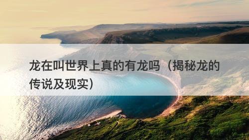 龙在叫世界上真的有龙吗（揭秘龙的传说及现实）-图1