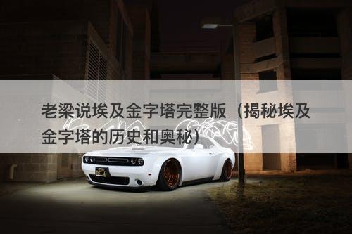 老梁说埃及金字塔完整版（揭秘埃及金字塔的历史和奥秘）