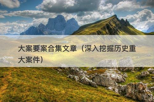大案要案合集文章(深入挖掘历史重大案件)-图1 大案要案合集文章(深入挖掘历史重大案件)-图1