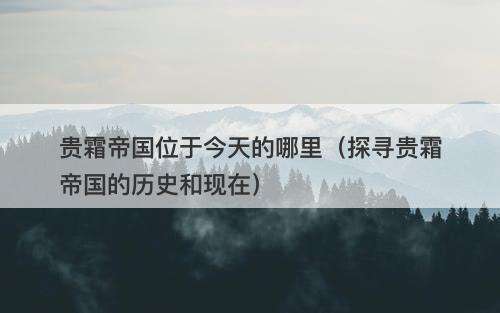 贵霜帝国位于今天的哪里(探寻贵霜帝国的历史和现在)-图1 贵霜帝国位于今天的哪里(探寻贵霜帝国的历史和现在)-图1