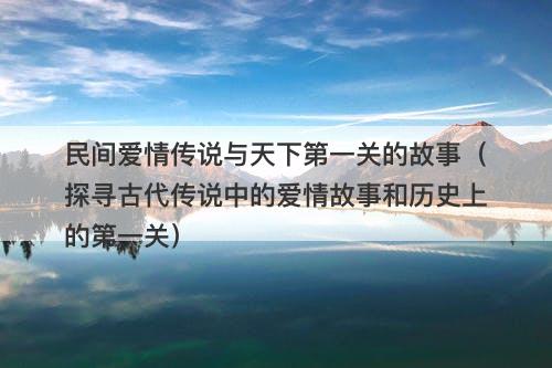 民间爱情传说与天下第一关的故事（探寻古代传说中的爱情故事和历史上的第一关）-图1