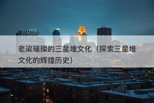 老梁璀璨的三星堆文化（探索三星堆文化的辉煌历史）-图1