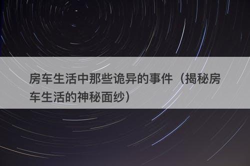 房车生活中那些诡异的事件（揭秘房车生活的神秘面纱）-图1