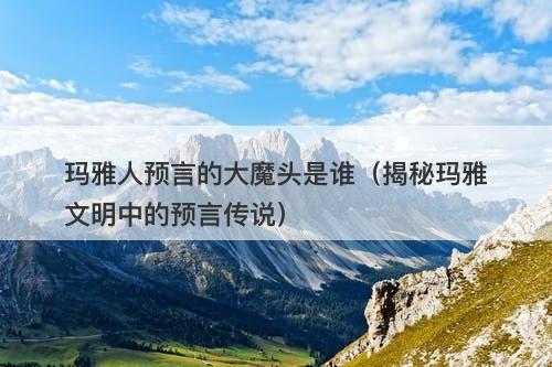 玛雅人预言的大魔头是谁（揭秘玛雅文明中的预言传说）