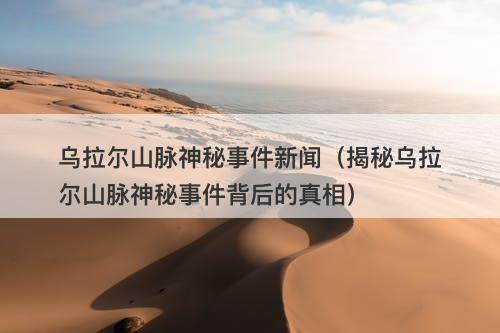 乌拉尔山脉神秘事件新闻（揭秘乌拉尔山脉神秘事件背后的真相）-图1