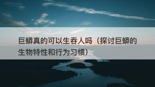 巨蟒真的可以生吞人吗（探讨巨蟒的生物特性和行为习惯）