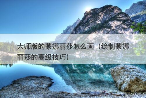 大师版的蒙娜丽莎怎么画（绘制蒙娜丽莎的高级技巧）-图1