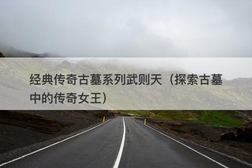 经典传奇古墓系列武则天(探索古墓中的传奇女王)-图1 经典传奇古墓系列武则天(探索古墓中的传奇女王)-图1