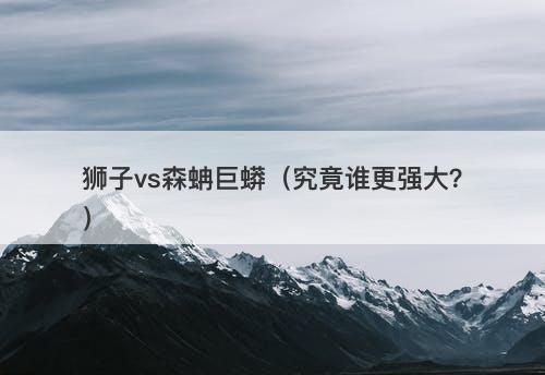 狮子vs森蚺巨蟒（究竟谁更强大？）