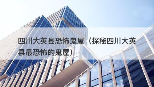 四川大英县恐怖鬼屋(探秘四川大英县最恐怖的鬼屋)-图1 四川大英县恐怖鬼屋(探秘四川大英县最恐怖的鬼屋)-图1