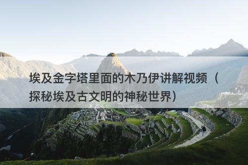 埃及金字塔里面的木乃伊讲解视频（探秘埃及古文明的神秘世界）