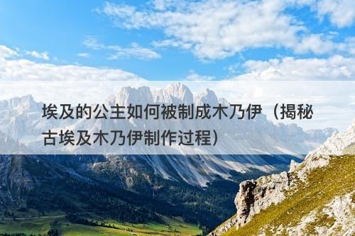 埃及的公主如何被制成木乃伊(揭秘古埃及木乃伊制作过程)-图1 埃及的公主如何被制成木乃伊(揭秘古埃及木乃伊制作过程)-图1