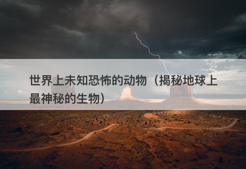世界上未知恐怖的动物(揭秘地球上最神秘的生物)-图1 世界上未知恐怖的动物(揭秘地球上最神秘的生物)-图1