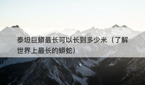 泰坦巨蟒最长可以长到多少米（了解世界上最长的蟒蛇）