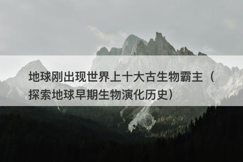 地球刚出现世界上十大古生物霸主（探索地球早期生物演化历史）