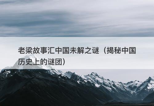 老梁故事汇中国未解之谜（揭秘中国历史上的谜团）-图1