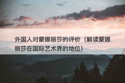 外国人对蒙娜丽莎的评价（解读蒙娜丽莎在国际艺术界的地位）-图1