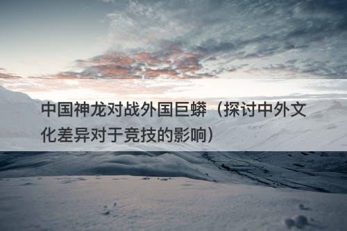 中国神龙对战外国巨蟒（探讨中外文化差异对于竞技的影响）-图1