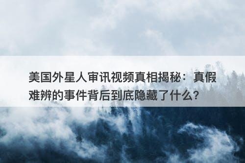 美国外星人审讯视频真相揭秘：真假难辨的事件背后到底隐藏了什么？-图1