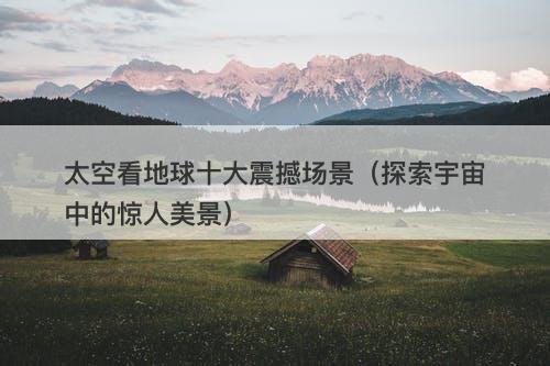 太空看地球十大震撼场景(探索宇宙中的惊人美景)-图1 太空看地球十大震撼场景(探索宇宙中的惊人美景)-图1