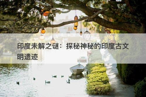 印度未解之谜：探秘神秘的印度古文明遗迹-图1