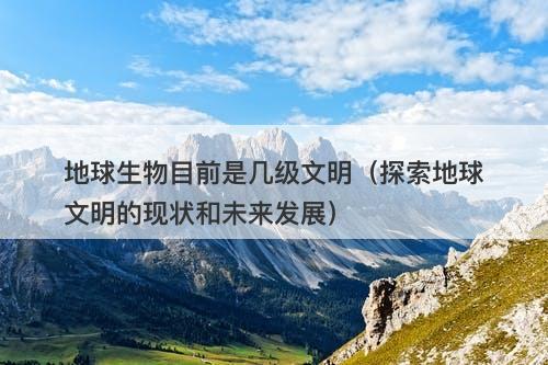 地球生物目前是几级文明（探索地球文明的现状和未来发展）-图1