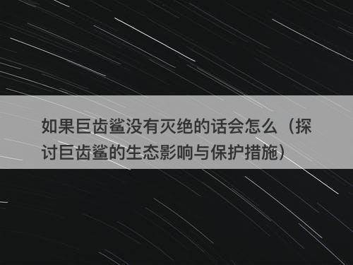 如果巨齿鲨没有灭绝的话会怎么（探讨巨齿鲨的生态影响与保护措施）-图1