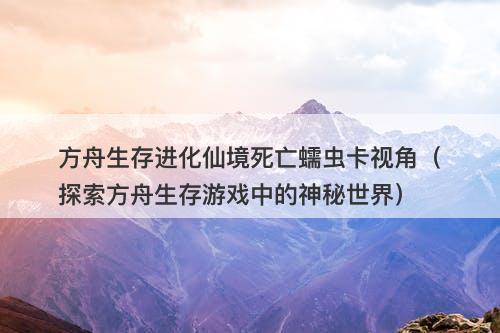 方舟生存进化仙境死亡蠕虫卡视角（探索方舟生存游戏中的神秘世界）