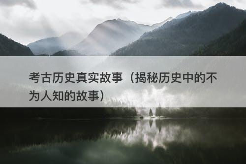 考古历史真实故事（揭秘历史中的不为人知的故事）